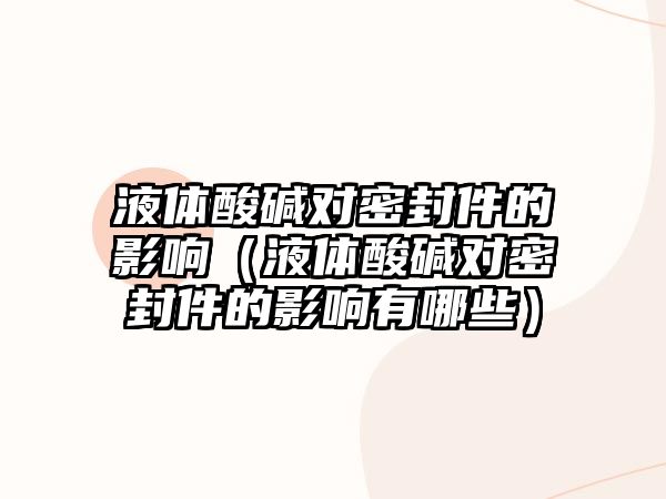 液體酸堿對密封件的影響（液體酸堿對密封件的影響有哪些）