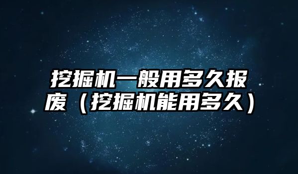 挖掘機一般用多久報廢（挖掘機能用多久）