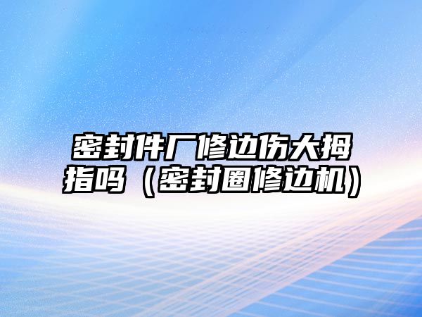 密封件廠修邊傷大拇指嗎（密封圈修邊機）