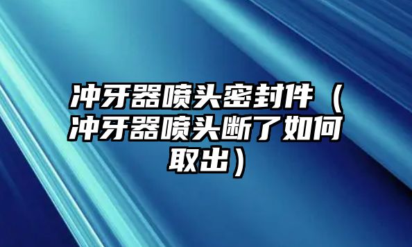 沖牙器噴頭密封件（沖牙器噴頭斷了如何取出）