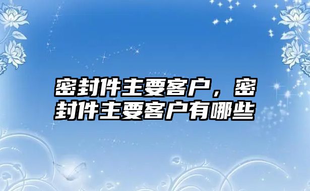 密封件主要客戶，密封件主要客戶有哪些