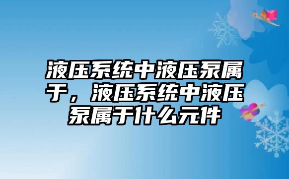 液壓系統(tǒng)中液壓泵屬于，液壓系統(tǒng)中液壓泵屬于什么元件