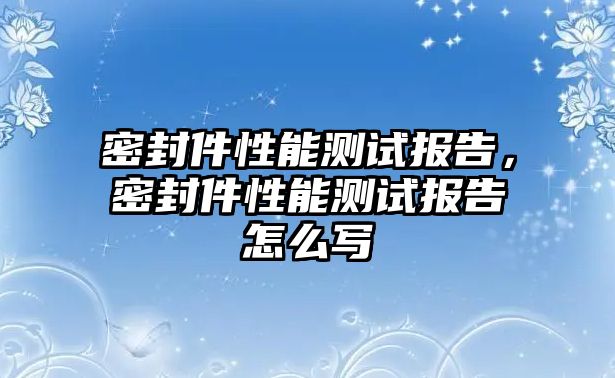 密封件性能測試報告，密封件性能測試報告怎么寫