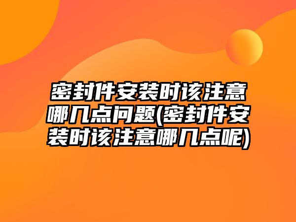 密封件安裝時該注意哪幾點問題(密封件安裝時該注意哪幾點呢)