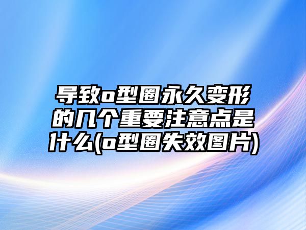 導(dǎo)致o型圈永久變形的幾個(gè)重要注意點(diǎn)是什么(o型圈失效圖片)