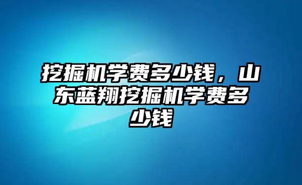 挖掘機學(xué)費多少錢，山東藍翔挖掘機學(xué)費多少錢