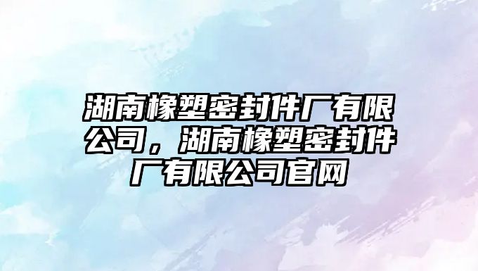 湖南橡塑密封件廠有限公司，湖南橡塑密封件廠有限公司官網(wǎng)