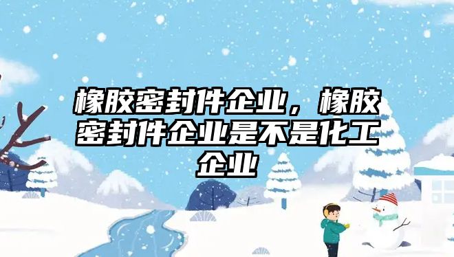 橡膠密封件企業(yè)，橡膠密封件企業(yè)是不是化工企業(yè)