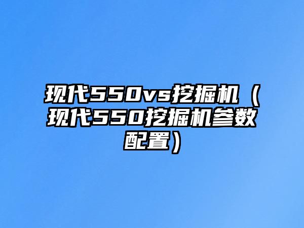 現(xiàn)代550vs挖掘機（現(xiàn)代550挖掘機參數(shù)配置）