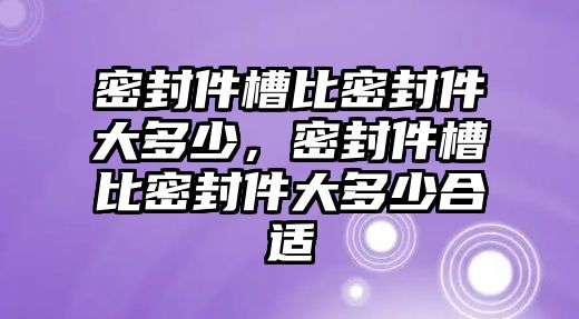 密封件槽比密封件大多少，密封件槽比密封件大多少合適