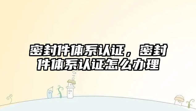 密封件體系認(rèn)證，密封件體系認(rèn)證怎么辦理