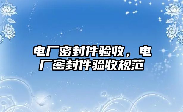 電廠密封件驗(yàn)收，電廠密封件驗(yàn)收規(guī)范