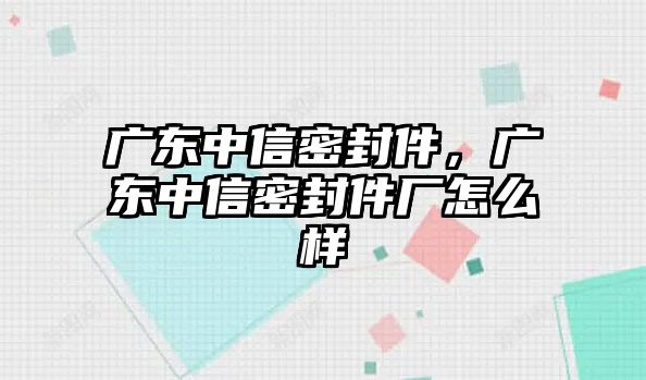 廣東中信密封件，廣東中信密封件廠怎么樣