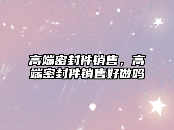 高端密封件銷售，高端密封件銷售好做嗎