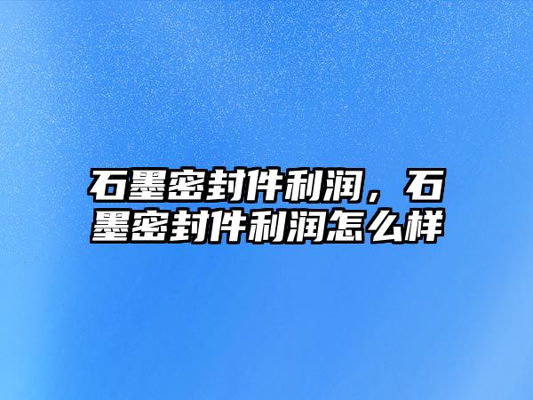 石墨密封件利潤，石墨密封件利潤怎么樣