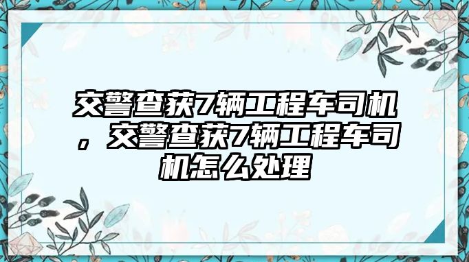 交警查獲7輛工程車司機(jī)，交警查獲7輛工程車司機(jī)怎么處理