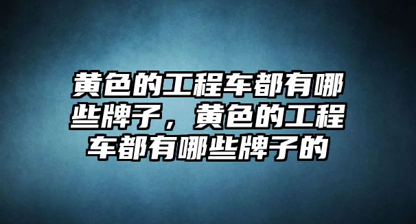 黃色的工程車都有哪些牌子，黃色的工程車都有哪些牌子的