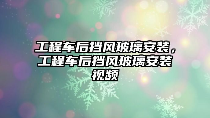 工程車后擋風(fēng)玻璃安裝，工程車后擋風(fēng)玻璃安裝視頻