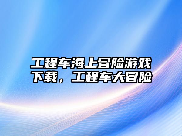 工程車海上冒險游戲下載，工程車大冒險