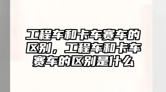 工程車和卡車賽車的區(qū)別，工程車和卡車賽車的區(qū)別是什么