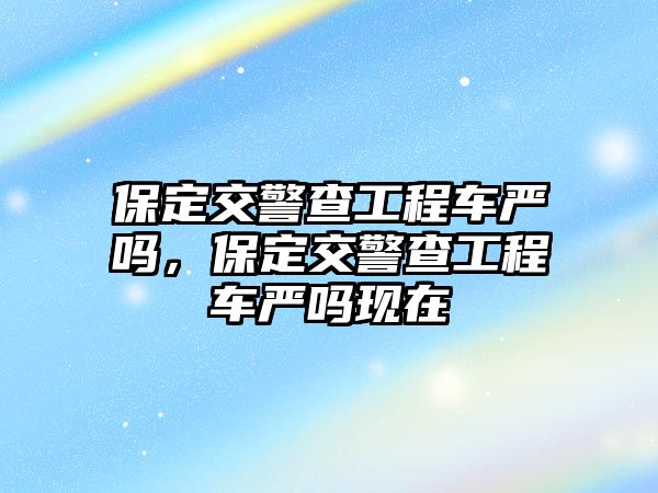 保定交警查工程車嚴嗎，保定交警查工程車嚴嗎現(xiàn)在