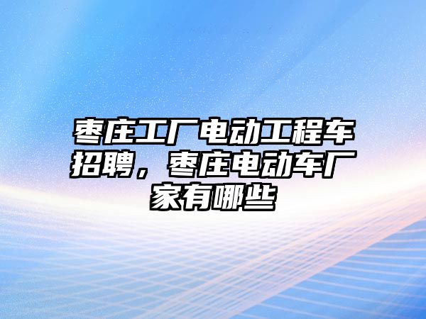 棗莊工廠電動工程車招聘，棗莊電動車廠家有哪些