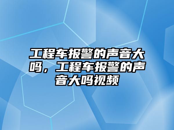 工程車報(bào)警的聲音大嗎，工程車報(bào)警的聲音大嗎視頻