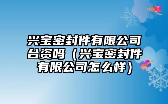 興寶密封件有限公司臺資嗎（興寶密封件有限公司怎么樣）