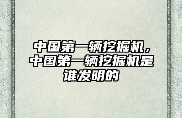 中國第一輛挖掘機(jī)，中國第一輛挖掘機(jī)是誰發(fā)明的