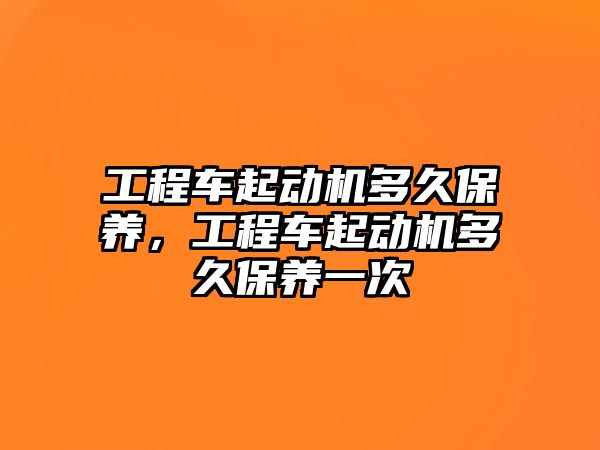 工程車起動機(jī)多久保養(yǎng)，工程車起動機(jī)多久保養(yǎng)一次