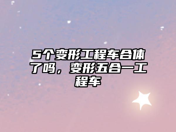 5個(gè)變形工程車合體了嗎，變形五合一工程車