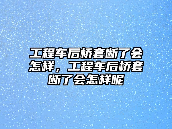 工程車后橋套斷了會怎樣，工程車后橋套斷了會怎樣呢