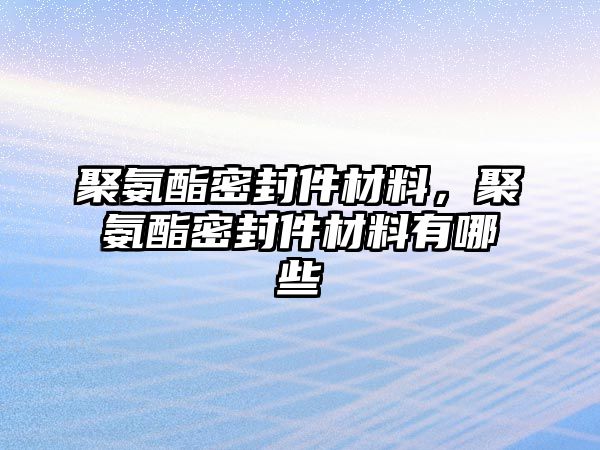 聚氨酯密封件材料，聚氨酯密封件材料有哪些