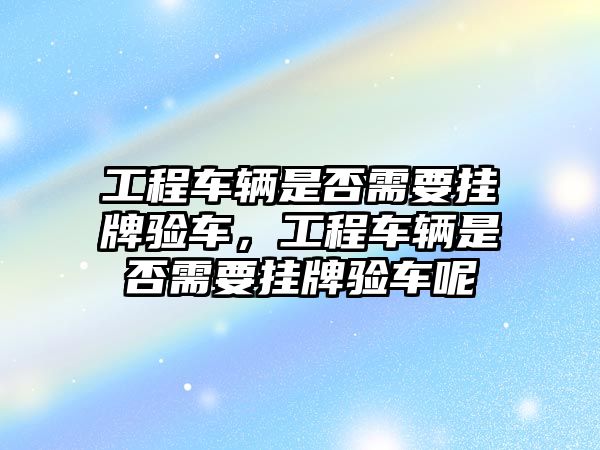 工程車輛是否需要掛牌驗(yàn)車，工程車輛是否需要掛牌驗(yàn)車呢