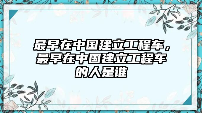 最早在中國建立工程車，最早在中國建立工程車的人是誰