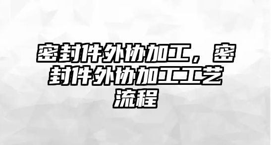 密封件外協(xié)加工，密封件外協(xié)加工工藝流程