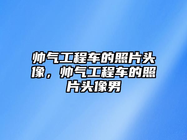 帥氣工程車的照片頭像，帥氣工程車的照片頭像男